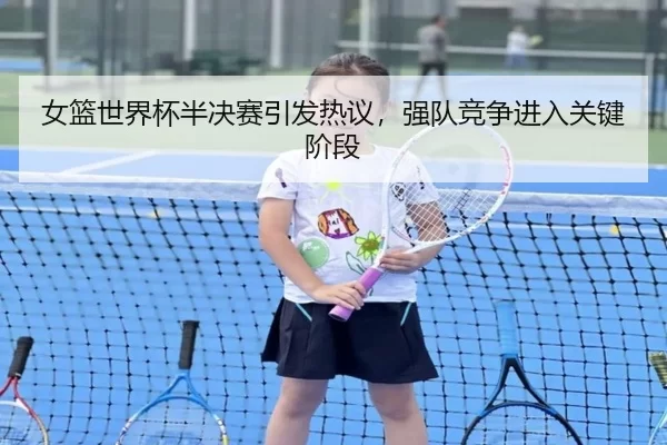 女篮世界杯半决赛引发热议,强队竞争进入关键阶段