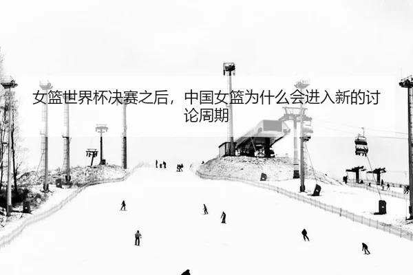 女篮世界杯决赛之后,中国女篮为什么会进入新的讨论周期